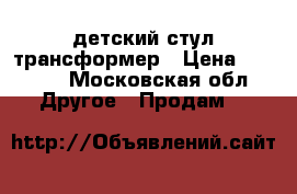 детский стул трансформер › Цена ­ 2 000 - Московская обл. Другое » Продам   